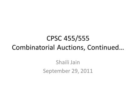CPSC 455/555 Combinatorial Auctions, Continued… Shaili Jain September 29, 2011.