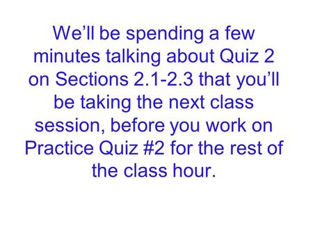 We’ll be spending a few minutes talking about Quiz 2 on Sections 2.1-2.3 that you’ll be taking the next class session, before you work on Practice Quiz.
