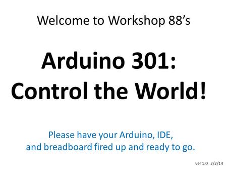 Welcome to Workshop 88’s Arduino 301: Control the World! Please have your Arduino, IDE, and breadboard fired up and ready to go. ver 1.0 2/2/14.