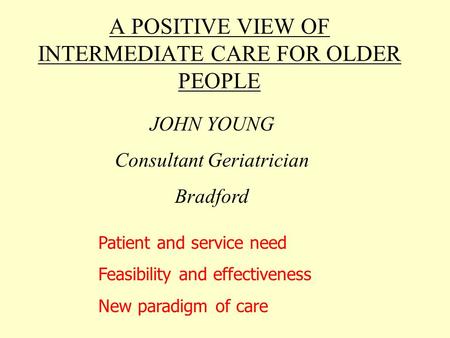 A POSITIVE VIEW OF INTERMEDIATE CARE FOR OLDER PEOPLE JOHN YOUNG Consultant Geriatrician Bradford Patient and service need Feasibility and effectiveness.