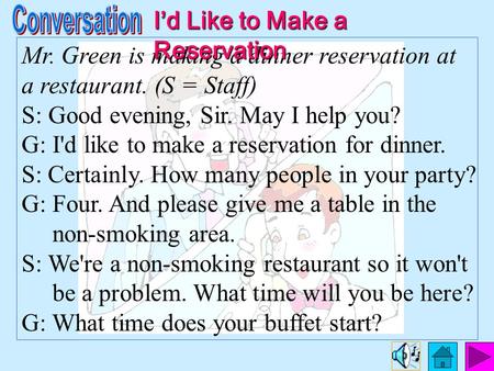 Mr. Green is making a dinner reservation at a restaurant. (S = Staff) S: Good evening, Sir. May I help you? G: I'd like to make a reservation for dinner.