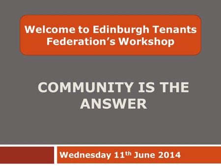 COMMUNITY IS THE ANSWER Wednesday 11 th June 2014 Welcome to Edinburgh Tenants Federation’s Workshop.