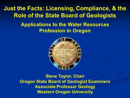 Just the Facts: Licensing, Compliance, & the Role of the State Board of Geologists Applications to the Water Resources Profession in Oregon Steve Taylor,
