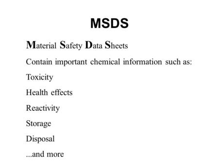 MSDS M aterial S afety D ata S heets Contain important chemical information such as: Toxicity Health effects Reactivity Storage Disposal...and more.