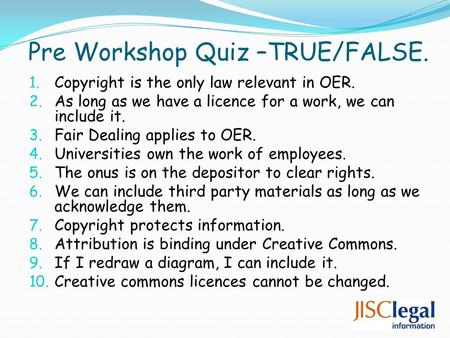 Pre Workshop Quiz –TRUE/FALSE. 1. Copyright is the only law relevant in OER. 2. As long as we have a licence for a work, we can include it. 3. Fair Dealing.