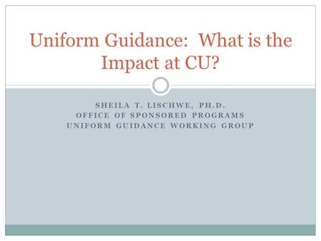 SHEILA T. LISCHWE, PH.D. OFFICE OF SPONSORED PROGRAMS UNIFORM GUIDANCE WORKING GROUP Uniform Guidance: What is the Impact at CU?