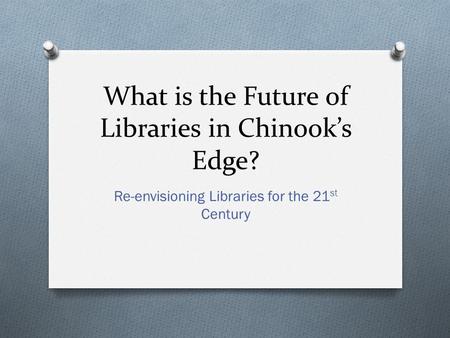 What is the Future of Libraries in Chinook’s Edge? Re-envisioning Libraries for the 21 st Century.