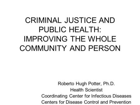 CRIMINAL JUSTICE AND PUBLIC HEALTH: IMPROVING THE WHOLE COMMUNITY AND PERSON Roberto Hugh Potter, Ph.D. Health Scientist Coordinating Center for Infectious.