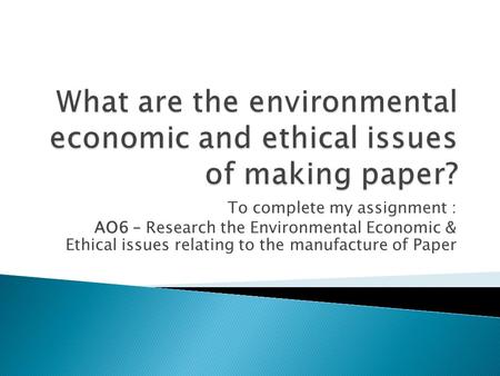 To complete my assignment : AO6 – Research the Environmental Economic & Ethical issues relating to the manufacture of Paper.