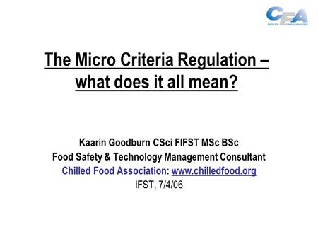 The Micro Criteria Regulation – what does it all mean? Kaarin Goodburn CSci FIFST MSc BSc Food Safety & Technology Management Consultant Chilled Food Association: