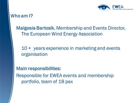 Who am I? Malgosia Bartosik, Membership and Events Director, The European Wind Energy Association 10 + years experience in marketing and events organisation.