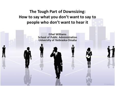 The Tough Part of Downsizing: How to say what you don’t want to say to people who don’t want to hear it Ethel Williams School of Public Administration.