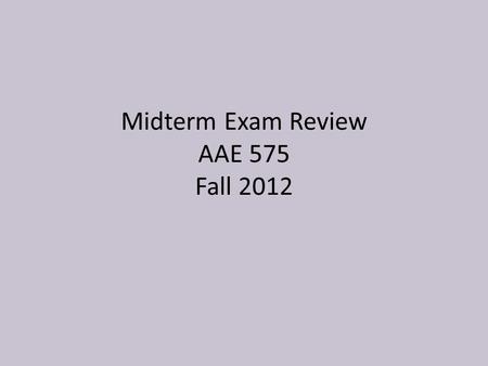 Midterm Exam Review AAE 575 Fall 2012. Goal Today Quickly review topics covered so far Explain what to focus on for midterm Review content/main points.