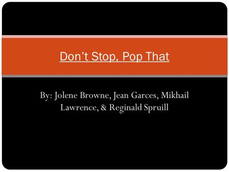 By: Jolene Browne, Jean Garces, Mikhail Lawrence, & Reginald Spruill Don’t Stop, Pop That.