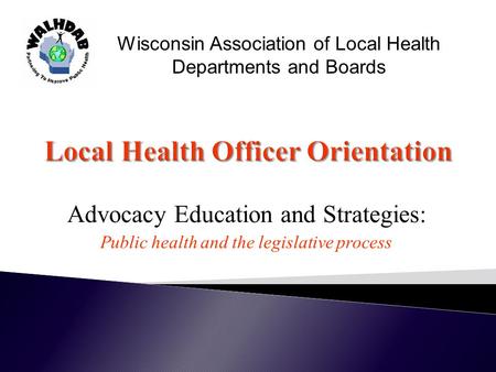 Advocacy Education and Strategies: Public health and the legislative process Wisconsin Association of Local Health Departments and Boards.