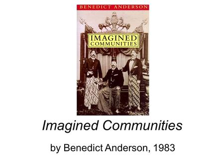 Imagined Communities by Benedict Anderson, 1983. Ch 1: Introduction Nation, Nationality, and Nationalism –are innovative, recent concepts, artifacts created.