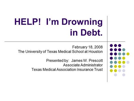 HELP! I’m Drowning in Debt. February 18, 2008 The University of Texas Medical School at Houston Presented by: James W. Prescott Associate Administrator.