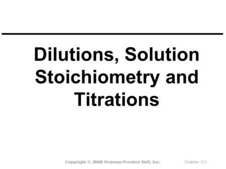 Dilutions, Solution Stoichiometry and Titrations Copyright © 2008 Pearson Prentice Hall, Inc.Chapter 1/1.