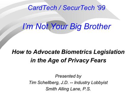 CardTech / SecurTech ‘99 I’m Not Your Big Brother How to Advocate Biometrics Legislation in the Age of Privacy Fears Presented by Tim Schellberg, J.D.