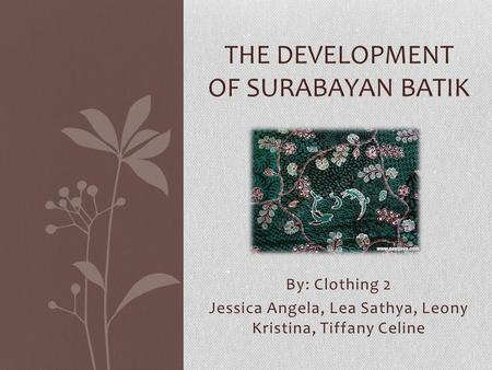 By: Clothing 2 Jessica Angela, Lea Sathya, Leony Kristina, Tiffany Celine THE DEVELOPMENT OF SURABAYAN BATIK.