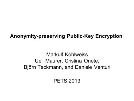 Anonymity-preserving Public-Key Encryption Markulf Kohlweiss Ueli Maurer, Cristina Onete, Björn Tackmann, and Daniele Venturi PETS 2013.