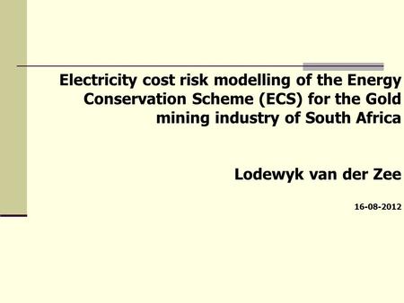 Electricity cost risk modelling of the Energy Conservation Scheme (ECS) for the Gold mining industry of South Africa Lodewyk van der Zee 16-08-2012.