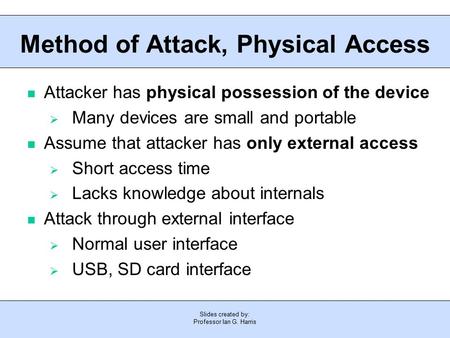 Slides created by: Professor Ian G. Harris Method of Attack, Physical Access Attacker has physical possession of the device  Many devices are small and.