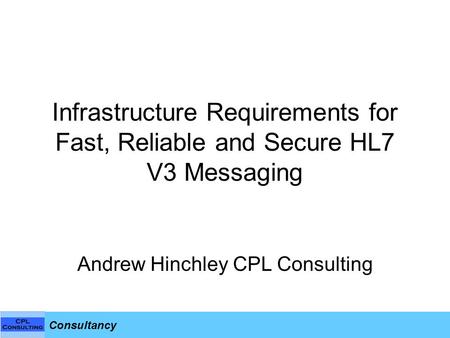 Consultancy Infrastructure Requirements for Fast, Reliable and Secure HL7 V3 Messaging Andrew Hinchley CPL Consulting.