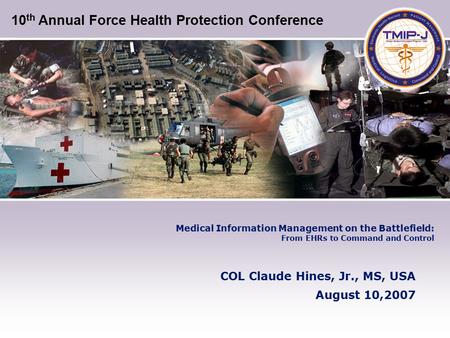 Medical Information Management on the Battlefield: From EHRs to Command and Control COL Claude Hines, Jr., MS, USA August 10,2007 10 th Annual Force Health.