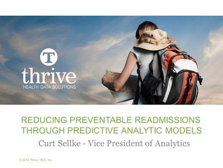 © 2014 Thrive HDS, Inc. REDUCING PREVENTABLE READMISSIONS THROUGH PREDICTIVE ANALYTIC MODELS Curt Sellke - Vice President of Analytics.
