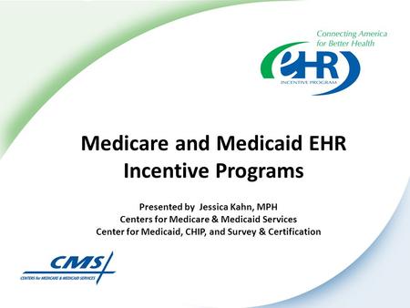 Medicare and Medicaid EHR Incentive Programs Presented by Jessica Kahn, MPH Centers for Medicare & Medicaid Services Center for Medicaid, CHIP, and Survey.