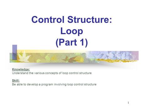 Control Structure: Loop (Part 1) Knowledge: Understand the various concepts of loop control structure Skill: Be able to develop a program involving loop.