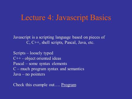 Lecture 4: Javascript Basics Javascript is a scripting language based on pieces of C, C++, shell scripts, Pascal, Java, etc. Scripts – loosely typed C++