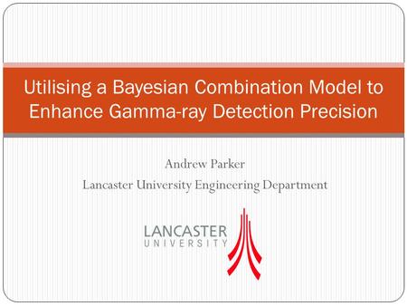 Andrew Parker Lancaster University Engineering Department Utilising a Bayesian Combination Model to Enhance Gamma-ray Detection Precision.