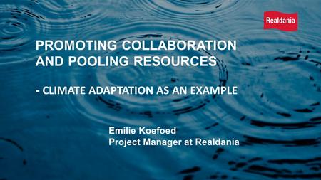 Emilie Koefoed Project Manager at Realdania PROMOTING COLLABORATION AND POOLING RESOURCES - CLIMATE ADAPTATION AS AN EXAMPLE.