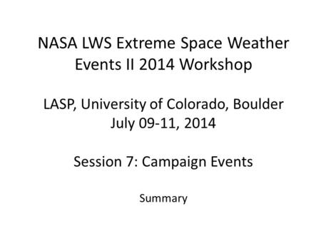 NASA LWS Extreme Space Weather Events II 2014 Workshop LASP, University of Colorado, Boulder July 09-11, 2014 Session 7: Campaign Events Summary.