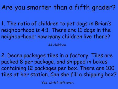 Are you smarter than a fifth grader? 1. The ratio of children to pet dogs in Brian’s neighborhood is 4:1. There are 11 dogs in the neighborhood; how many.
