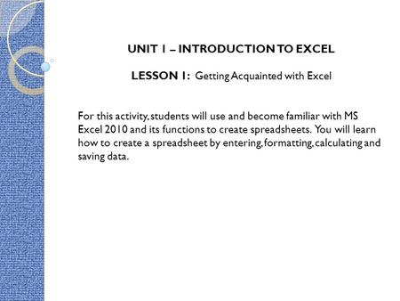 UNIT 1 – INTRODUCTION TO EXCEL LESSON 1: Getting Acquainted with Excel For this activity, students will use and become familiar with MS Excel 2010 and.