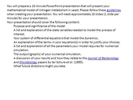 You will prepare a 10 minute PowerPoint presentation that will present your mathematical model of nitrogen metabolism in yeast. Please follow these guidelines.