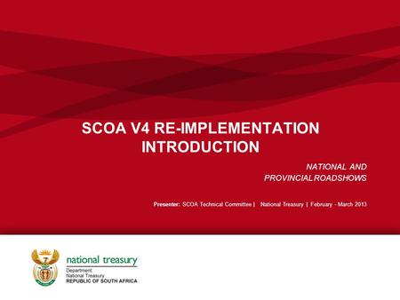 SCOA V4 RE-IMPLEMENTATION INTRODUCTION NATIONAL AND PROVINCIAL ROADSHOWS Presenter: SCOA Technical Committee | National Treasury | February - March 2013.