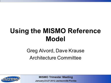 MISMO Trimester Meeting January 23-27 2012 Jacksonville Florida Using the MISMO Reference Model Greg Alvord, Dave Krause Architecture Committee.