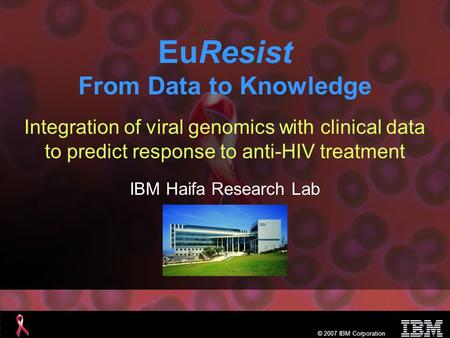 © 2007 IBM Corporation EuResist From Data to Knowledge Integration of viral genomics with clinical data to predict response to anti-HIV treatment IBM Haifa.