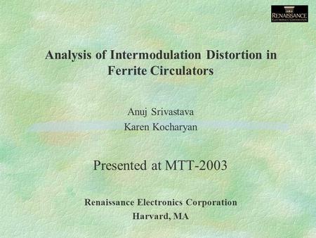 Analysis of Intermodulation Distortion in Ferrite Circulators Anuj Srivastava Karen Kocharyan Presented at MTT-2003 Renaissance Electronics Corporation.
