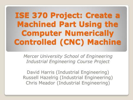 ISE 370 Project: Create a Machined Part Using the Computer Numerically Controlled (CNC) Machine Mercer University School of Engineering Industrial Engineering.