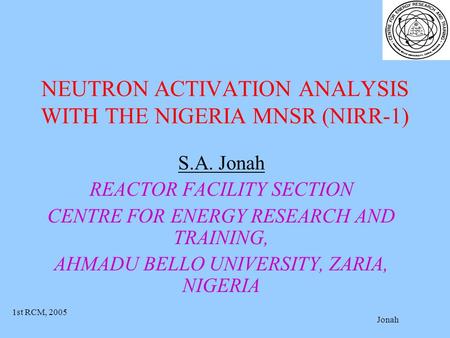 1st RCM, 2005 Jonah NEUTRON ACTIVATION ANALYSIS WITH THE NIGERIA MNSR (NIRR-1) S.A. Jonah REACTOR FACILITY SECTION CENTRE FOR ENERGY RESEARCH AND TRAINING,