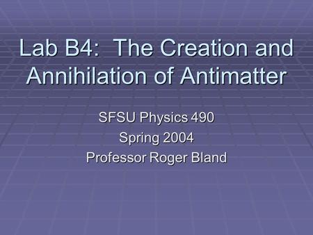 Lab B4: The Creation and Annihilation of Antimatter SFSU Physics 490 Spring 2004 Professor Roger Bland.
