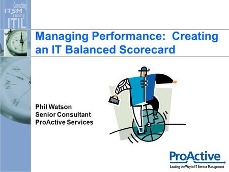 Managing Performance: Creating an IT Balanced Scorecard Phil Watson Senior Consultant ProActive Services.