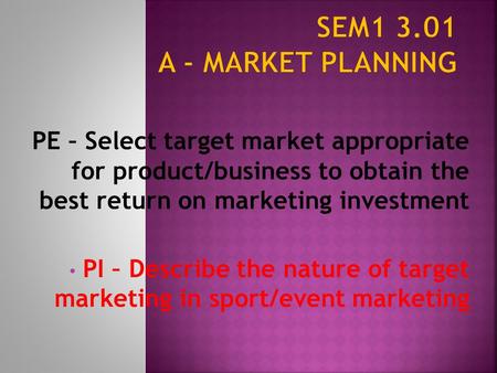 SEM1 3.01 A - Market Planning PE – Select target market appropriate for product/business to obtain the best return on marketing investment PI – Describe.