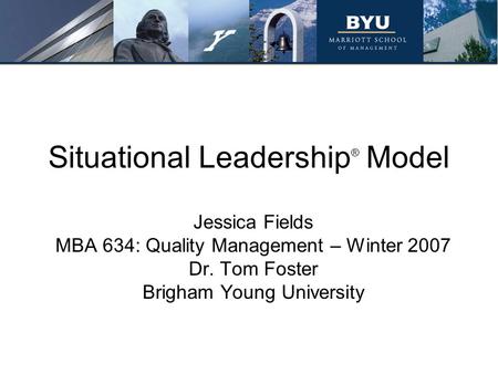 Situational Leadership ® Model Jessica Fields MBA 634: Quality Management – Winter 2007 Dr. Tom Foster Brigham Young University.
