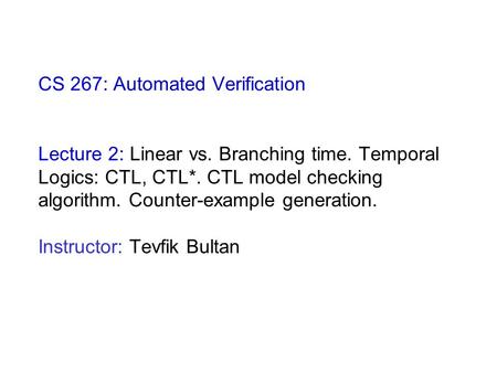CS 267: Automated Verification Lecture 2: Linear vs. Branching time. Temporal Logics: CTL, CTL*. CTL model checking algorithm. Counter-example generation.